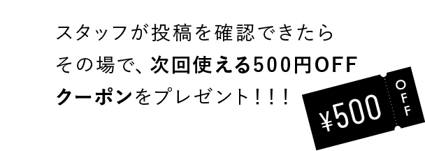 スタッフが投稿を確認できたらその場で、次回使える500円OFFクーポンをプレゼント！！！