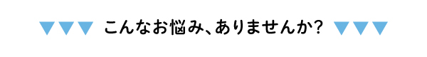 こんなお悩み、ありませんか？